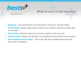 What to say in a Job Interview Relevancy-  You should share any information relevant to  the job profile. A team player-  Being a team player means a lot in today’s corporate world. Give an example! Future plans-  Tell them about any concrete ambition that you have. Honest answers-  Make sure that you are completely honest about your answers. Give Examples and Give Ideas -  This is the only way to differentiate yourself from other candidates. 