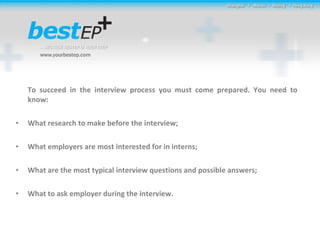 To succeed in the interview process you must come prepared. You need to know: What research to make before the interview; What employers are most interested for in interns; What are the most typical interview questions and possible answers; What to ask employer during the interview. 