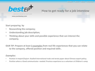 How to get ready for a job interview Start preparing  by  Researching the company; Understanding job description; Thinking about your skills and possible experience that can interest the company.  OUR TIP: Prepare at least  3 examples  from real life experiences that you can relate to the company, offered position and required skills .  Examples:  Position in Import/Export: Studied international trade and wrote paper about Chinese export policy; Position where a Good communicator: needed: Previous experience as a volunteer at Children’s camp 