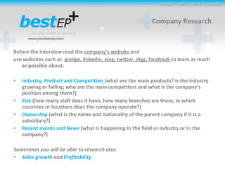 Company Research Before the interview read the  company’s website  and use websites such as  goolge, linkedin, xing, twitter, digg, facebook  to learn as much as possible about:  Industry, Product and Competition  (what are the main products?  is the industry growing or falling; who are the main competitors and what is the company’s position among them?)  Size  (how many staff does it have, how many branches are there, in which countries or locations does the company operate?) Ownership  (what is the name and nationality of the parent company if it is a subsidiary?) Recent events and News  (what is happening in the field or industry or in the company?) Sometimes you will be able to research also:  Sales growth  and  Profitability   