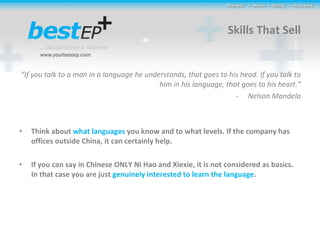 Skills That Sell “ If you talk to a man in a language he understands, that goes to his head. If you talk to him in his language, that goes to his heart.” Nelson Mandela Think about  what languages  you know and to what levels. If the company has offices outside China, it can certainly help. If you can say in Chinese ONLY Ni Hao and Xiexie, it is not considered as basics. In that case you are just  genuinely interested to learn the language . 
