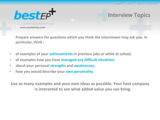 Interview Topics Prepare answers for questions which you think the interviewer may ask you. In particular, think : of examples of your  achievements  in previous jobs or while at school; of examples how you have  managed any difficult situations about your personal  strengths  and  weaknesses; how you would describe your  own personality.  Use as many examples and your own ideas as possible. Your host company is interested to see what added value you can bring. 