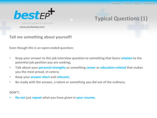 Typical Questions (1) Tell me something about yourself! Even though this is an open-ended question: Keep your answer to this job interview question to something that bears r elation  to the potential job position you are seeking; Talk about your  personal strengths  or something  career  or  education related  that makes you the most proud, et cetera; Keep your  answer short  and r elevant ; Be ready with the answer, a talent or something you did out of the ordinary.  DON’T: Do not  just  repeat  what you have given in  your resume.  