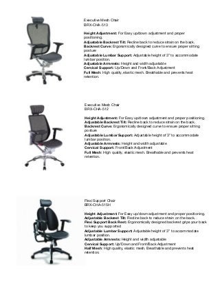 Executive Mesh Chair
BRX-CHA-513
Height Adjustment: For Easy up/down adjustment and proper
positioning.
Adjustable Backrest Tilt: Recline back to reduce strain on the back.
Backrest Curve: Ergonomically designed curve to ensure proper sitting
posture
Adjustable Lumbar Support: Adjustable height of 3” to accommodate
lumbar position.
Adjustable Armrests: Height and width adjustable
Cervical Support: Up/Down and Front/Back Adjustment
Full Mesh: High quality, elastic mesh. Breathable and prevents heat
retention.
Executive Mesh Chair
BRX-CHA-512
Height Adjustment: For Easy up/down adjustment and proper positioning.
Adjustable Backrest Tilt: Recline back to reduce strain on the back.
Backrest Curve: Ergonomically designed curve to ensure proper sitting
posture
Adjustable Lumbar Support: Adjustable height of 3” to accommodate
lumbar position.
Adjustable Armrests: Height and width adjustable
Cervical Support: Front/Back Adjustment
Full Mesh: High quality, elastic mesh. Breathable and prevents heat
retention.
Flexi Support Chair
BRX-CHA-515H
Height Adjustment: For Easy up/down adjustment and proper positioning.
Adjustable Backrest Tilt: Recline back to reduce strain on the back.
Flexi Support Back Rest: Ergonomically designed backrest grips your back
to keep you supported
Adjustable Lumbar Support: Adjustable height of 3” to accommodate
lumbar position.
Adjustable Armrests: Height and width adjustable
Cervical Support: Up/Down and Front/Back Adjustment
Half Mesh: High quality, elastic mesh. Breathable and prevents heat
retention.
 