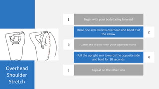 Overhead
Shoulder
Stretch
Begin with your body facing forward
Raise one arm directly overhead and bend it at
the elbow
Catch the elbow with your opposite hand
Pull the upright arm towards the opposite side
and hold for 10 seconds
Repeat on the other side
1
2
3
4
5
 