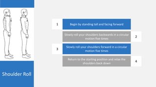 Shoulder Roll
Begin by standing tall and facing forward
Slowly roll your shoulders backwards in a circular
motion five times
Slowly roll your shoulders forward in a circular
motion five times
Return to the starting position and relax the
shoulders back down
1
2
3
4
 