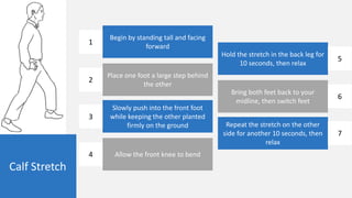 Calf Stretch
Begin by standing tall and facing
forward
Place one foot a large step behind
the other
Slowly push into the front foot
while keeping the other planted
firmly on the ground
Allow the front knee to bend
Hold the stretch in the back leg for
10 seconds, then relax
Bring both feet back to your
midline, then switch feet
Repeat the stretch on the other
side for another 10 seconds, then
relax
1
2
3
4
5
6
7
 