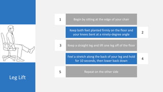 Leg Lift
Begin by sitting at the edge of your chair
Keep both feet planted firmly on the floor and
your knees bent at a ninety-degree angle
Keep a straight leg and lift one leg off of the floor
Feel a stretch along the back of your leg and hold
for 10 seconds, then lower back down
Repeat on the other side
1
2
3
4
5
 