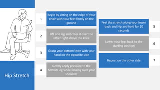 Hip Stretch
Begin by sitting on the edge of your
chair with your feet firmly on the
ground
Lift one leg and cross it over the
other right above the knee
Grasp your bottom knee with your
hand on the opposite side
Gently apply pressure to the
bottom leg while looking over your
shoulder
Feel the stretch along your lower
back and hip and hold for 10
seconds
Lower your legs back to the
starting position
Repeat on the other side
1
2
3
4
5
6
7
 
