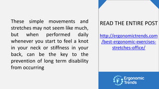 These simple movements and
stretches may not seem like much,
but when performed daily
whenever you start to feel a knot
in your neck or stiffness in your
back, can be the key to the
prevention of long term disability
from occurring
READ THE ENTIRE POST
http://ergonomictrends.com
/best-ergonomic-exercises-
stretches-office/
 