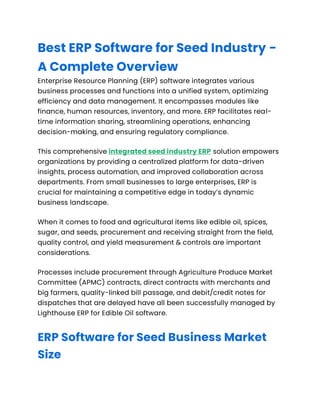 Best ERP Software for Seed Industry -
A Complete Overview
Enterprise Resource Planning (ERP) software integrates various
business processes and functions into a unified system, optimizing
efficiency and data management. It encompasses modules like
finance, human resources, inventory, and more. ERP facilitates real-
time information sharing, streamlining operations, enhancing
decision-making, and ensuring regulatory compliance.
This comprehensive integrated seed industry ERP solution empowers
organizations by providing a centralized platform for data-driven
insights, process automation, and improved collaboration across
departments. From small businesses to large enterprises, ERP is
crucial for maintaining a competitive edge in today’s dynamic
business landscape.
When it comes to food and agricultural items like edible oil, spices,
sugar, and seeds, procurement and receiving straight from the field,
quality control, and yield measurement & controls are important
considerations.
Processes include procurement through Agriculture Produce Market
Committee (APMC) contracts, direct contracts with merchants and
big farmers, quality-linked bill passage, and debit/credit notes for
dispatches that are delayed have all been successfully managed by
Lighthouse ERP for Edible Oil software.
ERP Software for Seed Business Market
Size
 