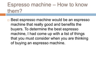 Espresso machine – How to know
them?
   Best espresso machine would be an espresso
    machine that really good and benefits the
    buyers. To determine the best espresso
    machine, I had come up with a list of things
    that you must consider when you are thinking
    of buying an espresso machine.
 