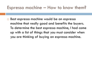 Espresso machine – How to know them?

   Best espresso machine would be an espresso
    machine that really good and benefits the buyers.
    To determine the best espresso machine, I had come
    up with a list of things that you must consider when
    you are thinking of buying an espresso machine.
 