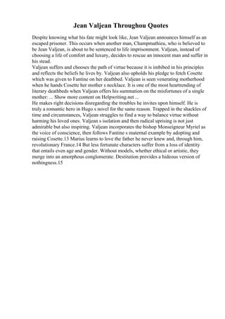 Jean Valjean Throughou Quotes
Despite knowing what his fate might look like, Jean Valjean announces himself as an
escaped prisoner. This occurs when another man, Champmathieu, who is believed to
be Jean Valjean, is about to be sentenced to life imprisonment. Valjean, instead of
choosing a life of comfort and luxury, decides to rescue an innocent man and suffer in
his stead.
Valjean suffers and chooses the path of virtue because it is imbibed in his principles
and reflects the beliefs he lives by. Valjean also upholds his pledge to fetch Cosette
which was given to Fantine on her deathbed. Valjean is seen venerating motherhood
when he hands Cosette her mother s necklace. It is one of the most heartrending of
literary deathbeds when Valjean offers his summation on the misfortunes of a single
mother: ... Show more content on Helpwriting.net ...
He makes right decisions disregarding the troubles he invites upon himself. He is
truly a romantic hero in Hugo s novel for the same reason. Trapped in the shackles of
time and circumstances, Valjean struggles to find a way to balance virtue without
harming his loved ones. Valjean s isolation and then radical uprising is not just
admirable but also inspiring. Valjean incorporates the bishop Monseigneur Myriel as
the voice of conscience, then follows Fantine s maternal example by adopting and
raising Cosette.13 Marius learns to love the father he never knew and, through him,
revolutionary France.14 But less fortunate characters suffer from a loss of identity
that entails even age and gender. Without models, whether ethical or artistic, they
merge into an amorphous conglomerate. Destitution provides a hideous version of
nothingness.15
 