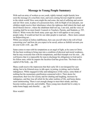 Message to Young People Summary
With such an army of workers as our youth, rightly trained, might furnish, how
soon the message of a crucified, risen, and soon coming Saviour might be carried
to the whole world! How soon might the end come, the end of suffering and sorrow
and sin! How soon, in place of a possession here, with its blight of sin and pain, our
children might receive their inheritance where the righteous shall inherit the land, and
dwell therein forever ; where the inhabitant shall not say, I am sick, and the voice of
weeping shall be no more heard. Counsels to Teachers, Parents, and Students, p. 555 .
Ellen G. White wrote this book many years ago, but it still applies to our young
people today. It would not hurt for our older people to read and ... Show more content
on Helpwriting.net ...
While you remain in listless indifference, how can you tell what is the will of God
concerning you? and how do you expect to be saved, unless as faithful servants you
do your Lord s will....pg. 206
Satan comes to man with his temptations as an angel of light, as he came to Christ.
He has been working to bring man into a condition of physical and moral weakness,
that he may overcome him with his temptations, and then triumph over his ruin. ...He
well knows that it is impossible for man to discharge his obligations to God and to
his fellow men, while he impairs the faculties God has given him. The brain is the
capital of the body... pg. 236
Many youth receive the impression that their early life is not designed for care
taking, but to be frittered away in idle sport, in jesting, in joking, and in foolish
indulgences. While engaged in folly and indulgences of the senses, some think of
nothing but the momentary gratification connected with it. Their desire for
amusement, their love for society and for chatting and laughing, increases by
indulgence, and they lose all relish for the sober realities of life, and home duties
seem uninteresting. There is not enough change to meet their minds, and they
become restless, peevish, and irritable. These young men should feel it a duty to
make home happy and cheerful. . . . pg. 339
How would I
 