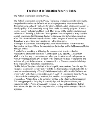 The Role of Information Security Policy
The Role of Information Security Policy
The Role of Information Security Policy The failure of organizations to implement a
comprehensive and robust information security program can mean the untimely
demise for some and costly setbacks for others. At the heart of information security is
security policy. Without security policy there can be no security program. Without
people, security policies would not exist. They would not be written, implemented,
and enforced. Security policies and the adoption of standards provide many benefits
as shall be discussed in this paper. Further is discussed how information in systems
often falls under different classifications to reflect a degree of sensitivity and how
this relates to an ... Show more content on Helpwriting.net ...
In the eyes of customers, failure to protect their information is a violation of trust.
Responsible parties will have their reputations diminished and be held accountable for
damages or loss.
A kind of benchmarking is following the recommended practices of other
organizations or industry standards (Conklin et al, 2012 Security Management
Models ). In this way organizations can adopt practices that are already proven to
work. Federal regulations give the push some organizations need to implement and
maintain adequate information security control levels. Mandatory audits help keep
these organizations honest and in compliance.
2.0 The Role of Employees in Policy Security policy comes down from the top. The
enterprise information security policy (EISP) is a high level document drafted by the
chief information security officer (CISO) in consultation with the chief information
officer (CIO) and other executives (Conklin et al, 2012, Information Security Policy
). Security information policy, however, has an effect on everyone in the
organization. Policies have to be uniformly applied to be effective. If management
fails to support policy, the policy is typically ignored. Employees often try to
circumvent policy. People are generally resistant to rules and regulations that tell
them what to do. The role of security education, training and awareness (SETA) is
important
 