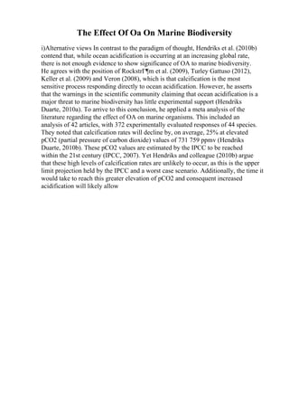 The Effect Of Oa On Marine Biodiversity
i)Alternative views In contrast to the paradigm of thought, Hendriks et al. (2010b)
contend that, while ocean acidification is occurring at an increasing global rate,
there is not enough evidence to show significance of OA to marine biodiversity.
He agrees with the position of RockstrГ¶m et al. (2009), Turley Gattuso (2012),
Keller et al. (2009) and Veron (2008), which is that calcification is the most
sensitive process responding directly to ocean acidification. However, he asserts
that the warnings in the scientific community claiming that ocean acidification is a
major threat to marine biodiversity has little experimental support (Hendriks
Duarte, 2010a). To arrive to this conclusion, he applied a meta analysis of the
literature regarding the effect of OA on marine organisms. This included an
analysis of 42 articles, with 372 experimentally evaluated responses of 44 species.
They noted that calcification rates will decline by, on average, 25% at elevated
pCO2 (partial pressure of carbon dioxide) values of 731 759 ppmv (Hendriks
Duarte, 2010b). These pCO2 values are estimated by the IPCC to be reached
within the 21st century (IPCC, 2007). Yet Hendriks and colleague (2010b) argue
that these high levels of calcification rates are unlikely to occur, as this is the upper
limit projection held by the IPCC and a worst case scenario. Additionally, the time it
would take to reach this greater elevation of pCO2 and consequent increased
acidification will likely allow
 