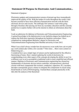 Statement Of Purpose In Electronics And Communication...
Statement of purpose
Electronics gadgets and communication systems of present age have tremendously
improved the quality of life. With the tempo of events throughout the world, it has
become essential to have more efficient communication network with the latest
electronic devices and circuits. The strikingly first sentence i read while going
through a brochure after passing out from my secondary education and this curiosity
pushed me to explore further with on the internet to obtain an information about the
field.
I took an admission for diploma in Electronics and Telecommunication Engineering,
A gained knowledge in the diploma prior to my bachelors degree has helped me to
explore the field more rigorously throughout my bachelor curriculum. I have
completed my undergraduate Bachelor s degree in Electronics and
Telecommunication Engineering from Mumbai university in June 2012.
When I was a kid I always wonder how do microwave oven works how can we pick
up a well cooked cake within a few seconds ?? How does ... Show more content on
Helpwriting.net ...
I wondered how can a simple logic of sensors can be implemented for the effective
functioning of trains. Here i started exploring the world of electronics by
comprehending every other aspect of the concepts developing the ability to use it in
a different way so as to accomplish a traditional work in more simplified and efficient
manner. Diploma in Electronics and Communication engineering has cleared my
fundamentals of electronic devices (micro controller, microprocessor), electrical
circuits with basic components like resistors, conductors, capacitors, ICs, encoders,
decoders consequently given a chance to integrate this components in circuit using
bread boards as well as PCB designing. I learned these concepts practically in the
labs after the analysis of the theoretical
 