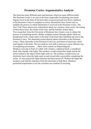 Premotor Cortex Argumentative Analysis
The brain has many different parts and functions which do many different tasks.
The Premotor Cortex is an area in the brain responsible for planning movement.
Signals travel to the back of the brain then are processed and sent down a pathway
to the Premotor Cortex to complete an action. Researchers have found ways to
simplify the process in which information is received in the Premotor Cortex. The
New York Times article gives information about two scientist s discoveries, the testing
of their discoveries, the results of the tests, and the benefits of their ideas.
Two researchers from the University of Rochester have found a way to reduce the
process of completing actions. Bodies complete actions through signals which are
broadcasted in the visual center in the back of the brain then redefined and sent to the
Premotor Cortex. The shortened system directly plants electrodes in the Premotor
Cortex. These electrodes in the Premotor Cortex are sent bursts of electricity which
send signals to the brain. The two analysts were able to discover a more efficient way
of completing movements. ... Show more content on Helpwriting.net ...
Monkeys were put in front of a table with a button, a spherical knob, a cylindrical
knob, and a handle with lights. The monkeys would extend their hands and do the
action related to the object whose light came on. The monkeys would receive an
electricity burst when the light came on and reward after successfully completing the
action. As time passed the lights dimmed and then turned off. Without the lights the
monkeys only had the indicators from the electrodes to help them. Monkeys
performed experiments to test the scientists new method of executing
 