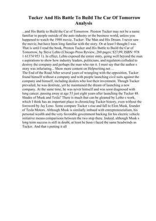 Tucker And His Battle To Build The Car Of Tomorrow
Analysis
...and His Battle to Build the Car of Tomorrow. Preston Tucker may not be a name
familiar to people outside of the auto industry or the business world, unless you
happened to watch the 1988 movie, Tucker: The Man and His Dream. I never saw
the movie, but have been long familiar with the story. Or at least I thought I was.
That is until I read the book, Preston Tucker and His Battle to Build the Car of
Tomorrow, by Steve Lehto (Chicago Press Review; 260 pages; $27,99; ISBN: 978
1 61374 953 1). In effect, Lehto exposed the entire story, going well beyond the man
s aspirations to show how industry leaders, politicians, and regulators colluded to
destroy the company and perhaps the man who ran it. I must say that the author s
story was infuriating... Show more content on Helpwriting.net ...
The End of the Road After several years of wrangling with the opposition, Tucker
found himself without a company and with people launching civil suits against the
company and himself, including dealers who lost their investment. Though Tucker
prevailed, he was destitute, yet he maintained the dream of launching a new
company. At the same time, he was never himself and was soon diagnosed with
lung cancer, passing away at age 53 just eight years after launching the Tucker 48.
Shades of Musk and Tesla? There is much that can be gleaned by Letho s work,
which I think has an important place in chronicling Tucker history, even without the
foreword by Jay Leno. Some compare Tucker s rise and fall to Elon Musk, founder
of Tesla Motors. Although Musk is similarly imbued with entrepreneurialism, his
personal wealth and the very favorable government backing for his electric vehicle
initiative means comparisons between the two stop there. Indeed, although Musk s
long term success is still in doubt, at least he hasn t faced the same headwinds as
Tucker. And that s putting it all
 