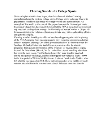 Cheating Scandals In College Sports
Since collegiate athletics have begun, there have been all kinds of cheating
scandals involving the big time college sports. College sports today are filled with
preventable, scandalous acts made by college coaches and administrators. An
example of this would be the case of fake paper classes at the Universityof North
Carolina at Chapel Hill. I personally believe that the NCAA should not have imposed
any sanctions or allegations amongst the University of North Carolina at Chapel Hill
for academic integrity violations, threatening to take away titles, and making athletes
ineligible to compete.
Cheating scandals in collegiate athletics have been happening since the beginning
of the NCAA, ranging from paying players to play, recruiting violations and other
cases of academic cheating. One of the greatest scandals of all time was when the
Southern Methodist University football team was sentenced to the athletic
program s death penalty (termination of the program) for paying athletes to play
football for their school (Ribock, 2012). Louisville s case of recruiting violations
has been the most recent. The Cardinals (Louisville) were found to have had
athlete held parties with drugs, alcohol and strippers that were paid over $10,000
in the time period of 2010 to 2014 by former Assistant Coach Andre McGee, who
left after the case opened in 2014. These outrageous parties were held to persuade
the new basketball recruits to attend their school. This case came to a close in
 