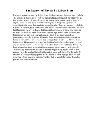 The Speaker of Birches by Robert Frost
Birches is a poem written by Robert Frost that has a speaker, imagery, and symbols.
The speaker in this poem is Frost. He explains his perspective of the birch trees in
first person. Imagery is a word, phrase, or sentence that shows an experience or
object. There are numerous examples of imagery in this poem. Symbols are
something in the poem that stands for something else. There are various symbols in
Birches. In Birches, Frost talks about how he can view birchtrees in winter that have
bent branches. He says he hopes that they are bent because of some boy swinging
on them, because he knows that when a child swings on birch tree branches, the
branches do not stay bent forever because a child is not heavy enough to
permanently bend the branches. However, these trees are permanently bent from
the ice storms in this winter season. Ice damages the birch trees and leaves them
bent forever. He then thinks back to his childhood when he used to swing on trees
and not have a worry. He wishes he could return back to his childhood. Birches by
Robert Frost is a poem written in first person that shows imagery and symbols.
This thinking and other reflections in Birches is spoken by Robert Frost in first
person. He is the speaker throughout the entire poem and shares how he feels. An
example of the poem being spoken in first person is when he says, I like to think
some boy s been swinging on them. The fact that he uses I shows that this is first
person. The meaning of that
 