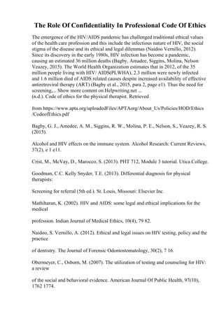 The Role Of Confidentiality In Professional Code Of Ethics
The emergence of the HIV/AIDS pandemic has challenged traditional ethical values
of the health care profession and this include the infectious nature of HIV, the social
stigma of the disease and its ethical and legal dilemmas (Naidoo Vernillo, 2012).
Since its discovery in the early 1980s, HIV infection has become a pandemic,
causing an estimated 36 million deaths (Bagby, Amadee, Siggins, Molina, Nelson
Veazey, 2015). The World Health Organization estimates that in 2012, of the 35
million people living with HIV/ AIDS(PLWHA), 2.3 million were newly infected
and 1.6 million died of AIDS related causes despite increased availability of effective
antiretroviral therapy (ART) (Bagby et al., 2015, para 2, page e1). Thus the need for
screening,... Show more content on Helpwriting.net ...
(n.d.). Code of ethics for the physical therapist. Retrieved
from https://www.apta.org/uploadedFiles/APTAorg/About_Us/Policies/HOD/Ethics
/CodeofEthics.pdf
Bagby, G. J., Amedee, A. M., Siggins, R. W., Molina, P. E., Nelson, S., Veazey, R. S.
(2015).
Alcohol and HIV effects on the immune system. Alcohol Research: Current Reviews,
37(2), e 1 e11.
Crist, M., McVay, D., Marocco, S. (2013). PHT 712, Module 3 tutorial. Utica College.
Goodman, C.C. Kelly Snyder, T.E. (2013). Differential diagnosis for physical
therapists:
Screening for referral (5th ed.). St. Louis, Missouri: Elsevier Inc.
Mathiharan, K. (2002). HIV and AIDS: some legal and ethical implications for the
medical
profession. Indian Journal of Medical Ethics, 10(4), 79 82.
Naidoo, S. Vernillo, A. (2012). Ethical and legal issues on HIV testing, policy and the
practice
of dentistry. The Journal of Forensic Odontostomatology, 30(2), 7 16.
Obermeyer, C., Osborn, M. (2007). The utilization of testing and counseling for HIV:
a review
of the social and behavioral evidence. American Journal Of Public Health, 97(10),
1762 1774.
 
