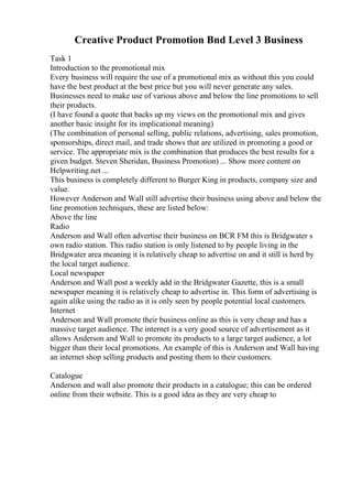 Creative Product Promotion Bnd Level 3 Business
Task 1
Introduction to the promotional mix
Every business will require the use of a promotional mix as without this you could
have the best product at the best price but you will never generate any sales.
Businesses need to make use of various above and below the line promotions to sell
their products.
(I have found a quote that backs up my views on the promotional mix and gives
another basic insight for its implicational meaning)
(The combination of personal selling, public relations, advertising, sales promotion,
sponsorships, direct mail, and trade shows that are utilized in promoting a good or
service. The appropriate mix is the combination that produces the best results for a
given budget. Steven Sheridan, Business Promotion) ... Show more content on
Helpwriting.net ...
This business is completely different to Burger King in products, company size and
value.
However Anderson and Wall still advertise their business using above and below the
line promotion techniques, these are listed below:
Above the line
Radio
Anderson and Wall often advertise their business on BCR FM this is Bridgwater s
own radio station. This radio station is only listened to by people living in the
Bridgwater area meaning it is relatively cheap to advertise on and it still is herd by
the local target audience.
Local newspaper
Anderson and Wall post a weekly add in the Bridgwater Gazette, this is a small
newspaper meaning it is relatively cheap to advertise in. This form of advertising is
again alike using the radio as it is only seen by people potential local customers.
Internet
Anderson and Wall promote their business online as this is very cheap and has a
massive target audience. The internet is a very good source of advertisement as it
allows Anderson and Wall to promote its products to a large target audience, a lot
bigger than their local promotions. An example of this is Anderson and Wall having
an internet shop selling products and posting them to their customers.
Catalogue
Anderson and wall also promote their products in a catalogue; this can be ordered
online from their website. This is a good idea as they are very cheap to
 