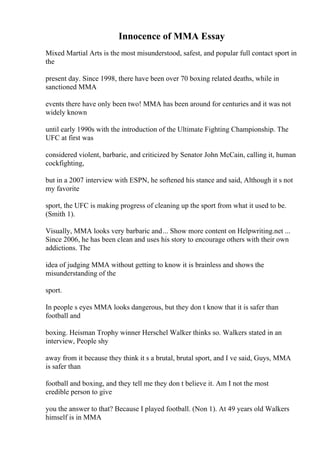 Innocence of MMA Essay
Mixed Martial Arts is the most misunderstood, safest, and popular full contact sport in
the
present day. Since 1998, there have been over 70 boxing related deaths, while in
sanctioned MMA
events there have only been two! MMA has been around for centuries and it was not
widely known
until early 1990s with the introduction of the Ultimate Fighting Championship. The
UFC at first was
considered violent, barbaric, and criticized by Senator John McCain, calling it, human
cockfighting,
but in a 2007 interview with ESPN, he softened his stance and said, Although it s not
my favorite
sport, the UFC is making progress of cleaning up the sport from what it used to be.
(Smith 1).
Visually, MMA looks very barbaric and... Show more content on Helpwriting.net ...
Since 2006, he has been clean and uses his story to encourage others with their own
addictions. The
idea of judging MMA without getting to know it is brainless and shows the
misunderstanding of the
sport.
In people s eyes MMA looks dangerous, but they don t know that it is safer than
football and
boxing. Heisman Trophy winner Herschel Walker thinks so. Walkers stated in an
interview, People shy
away from it because they think it s a brutal, brutal sport, and I ve said, Guys, MMA
is safer than
football and boxing, and they tell me they don t believe it. Am I not the most
credible person to give
you the answer to that? Because I played football. (Non 1). At 49 years old Walkers
himself is in MMA
 