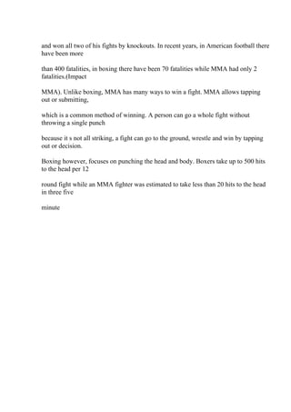 and won all two of his fights by knockouts. In recent years, in American football there
have been more
than 400 fatalities, in boxing there have been 70 fatalities while MMA had only 2
fatalities.(Impact
MMA). Unlike boxing, MMA has many ways to win a fight. MMA allows tapping
out or submitting,
which is a common method of winning. A person can go a whole fight without
throwing a single punch
because it s not all striking, a fight can go to the ground, wrestle and win by tapping
out or decision.
Boxing however, focuses on punching the head and body. Boxers take up to 500 hits
to the head per 12
round fight while an MMA fighter was estimated to take less than 20 hits to the head
in three five
minute
 