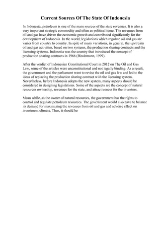 Current Sources Of The State Of Indonesia
In Indonesia, petroleum is one of the main sources of the state revenues. It is also a
very important strategic commodity and often as political issue. The revenues from
oil and gas have driven the economic growth and contributed significantly for the
development of Indonesia. In the world, legislations which regulate oil and gas are
varies from country to country. In spite of many variations, in general, the upstream
oil and gas activities, based on two systems, the production sharing contracts and the
licensing systems. Indonesia was the country that introduced the concept of
production sharing contracts in 1966 (Bindemann, 1999).
After the verdict of Indonesian Constitutional Court in 2012 on The Oil and Gas
Law, some of the articles were unconstitutional and not legally binding. As a result,
the government and the parliament want to revise the oil and gas law and led to the
ideas of replacing the production sharing contract with the licensing system.
Nevertheless, before Indonesia adopts the new system, many aspects should be
considered in designing legislations. Some of the aspects are the concept of natural
resources ownership, revenues for the state, and attractiveness for the investors.
Mean while, as the owner of natural resources, the government has the rights to
control and regulate petroleum resources. The government would also have to balance
its demand for maximizing the revenues from oil and gas and adverse effect on
investment climate. Thus, it should be
 
