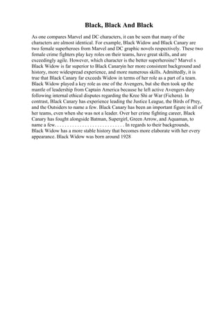 Black, Black And Black
As one compares Marvel and DC characters, it can be seen that many of the
characters are almost identical. For example, Black Widow and Black Canary are
two female superheroes from Marvel and DC graphic novels respectively. These two
female crime fighters play key roles on their teams, have great skills, and are
exceedingly agile. However, which character is the better superheroine? Marvel s
Black Widow is far superior to Black Canaryin her more consistent background and
history, more widespread experience, and more numerous skills. Admittedly, it is
true that Black Canary far exceeds Widow in terms of her role as a part of a team.
Black Widow played a key role as one of the Avengers, but she then took up the
mantle of leadership from Captain America because he left active Avengers duty
following internal ethical disputes regarding the Kree Shi ar War (Fichera). In
contrast, Black Canary has experience leading the Justice League, the Birds of Prey,
and the Outsiders to name a few. Black Canary has been an important figure in all of
her teams, even when she was not a leader. Over her crime fighting career, Black
Canary has fought alongside Batman, Supergirl, Green Arrow, and Aquaman, to
name a few. . . . . . . . . . . . . . . . . . . . . . . . . . . . In regards to their backgrounds,
Black Widow has a more stable history that becomes more elaborate with her every
appearance. Black Widow was born around 1928
 