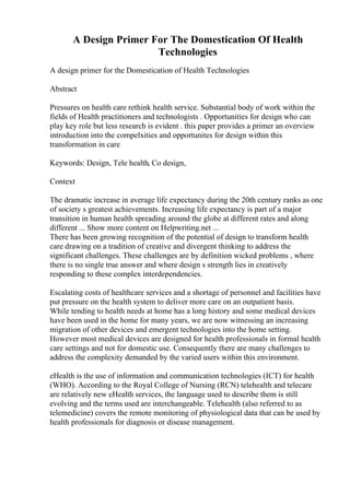 A Design Primer For The Domestication Of Health
Technologies
A design primer for the Domestication of Health Technologies
Abstract
Pressures on health care rethink health service. Substantial body of work within the
fields of Health practitioners and technologists . Opportunities for design who can
play key role but less research is evident . this paper provides a primer an overview
introduction into the compelxities and opportunites for design within this
transformation in care
Keywords: Design, Tele health, Co design,
Context
The dramatic increase in average life expectancy during the 20th century ranks as one
of society s greatest achievements. Increasing life expectancy is part of a major
transition in human health spreading around the globe at different rates and along
different ... Show more content on Helpwriting.net ...
There has been growing recognition of the potential of design to transform health
care drawing on a tradition of creative and divergent thinking to address the
significant challenges. These challenges are by definition wicked problems , where
there is no single true answer and where design s strength lies in creatively
responding to these complex interdependencies.
Escalating costs of healthcare services and a shortage of personnel and facilities have
put pressure on the health system to deliver more care on an outpatient basis.
While tending to health needs at home has a long history and some medical devices
have been used in the home for many years, we are now witnessing an increasing
migration of other devices and emergent technologies into the home setting.
However most medical devices are designed for health professionals in formal health
care settings and not for domestic use. Consequently there are many challenges to
address the complexity demanded by the varied users within this environment.
eHealth is the use of information and communication technologies (ICT) for health
(WHO). According to the Royal College of Nursing (RCN) telehealth and telecare
are relatively new eHealth services, the language used to describe them is still
evolving and the terms used are interchangeable. Telehealth (also referred to as
telemedicine) covers the remote monitoring of physiological data that can be used by
health professionals for diagnosis or disease management.
 