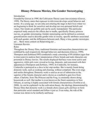 Disney Princess Movies, On Gender Stereotyping
Introduction
Founded by Groves in 1999, the Cultivation Theory came into existence (Graves,
1999). The theory states that exposure to television develops social behavior and
norms. At a young age, we are only just entering the stage in their lives where we
are beginning to think for ourselves and develop our own personal beliefs and
values. Our minds are gullible and can be easily manipulated. This particular
empirical study analyzes the effects due to media, specifically Disney princess
movies, on gender stereotyping. Gender stereotyping can be defined as common
generalizations used to describe gender roles in society, specific attributes associated
with each gender, and the differences between each. Many a time, gender stereotypes
are ... Show more content on Helpwriting.net ...
Literature Review
Roles
Throughout the Disney films, traditional feminine and masculine characteristics are
exhibited by each respectively through behaviors and decisions (Graves, 1999).
Thompson and Zerbinos(1995) conducted a study consisting of 89 children (ages four
to nine years) to analyze their interpretation of how female and male characters are
presented in Disney movies. The results displayed that boys were more active and
aggressive, while girls were viewed as loving, domestic, and concerned with their
appearances (Thompson and Zerbinos, 1995). In Cinderella, for instance,
Cinderella is portrayed as a slave to her step mother. She is mainly found doing
domestic work, such as cooking and cleaning, without complaint. She even sings
and smiles throughout. Domestic work is used as an act of submission to the
superior of the female character and is shown as a method to gain love from
others. Charlotte, from The Princess and the Frog, is constantly shown doing
housework as well. Her mother is even known as the finest seamstress in New
Orleans, as sewing is highly associated with female characteristics (Towbin et al,
2008). As can be explained via the cultivation theory, the ideology demonstrated by
Disney films that domestic work is a female chore causes girls and boys to form
that particular social standard and follow it just so. Even today, the role of the
woman was shown to be motherly and house
 