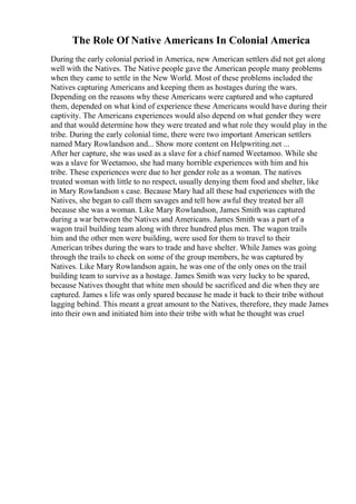 The Role Of Native Americans In Colonial America
During the early colonial period in America, new American settlers did not get along
well with the Natives. The Native people gave the American people many problems
when they came to settle in the New World. Most of these problems included the
Natives capturing Americans and keeping them as hostages during the wars.
Depending on the reasons why these Americans were captured and who captured
them, depended on what kind of experience these Americans would have during their
captivity. The Americans experiences would also depend on what gender they were
and that would determine how they were treated and what role they would play in the
tribe. During the early colonial time, there were two important American settlers
named Mary Rowlandson and... Show more content on Helpwriting.net ...
After her capture, she was used as a slave for a chief named Weetamoo. While she
was a slave for Weetamoo, she had many horrible experiences with him and his
tribe. These experiences were due to her gender role as a woman. The natives
treated woman with little to no respect, usually denying them food and shelter, like
in Mary Rowlandson s case. Because Mary had all these bad experiences with the
Natives, she began to call them savages and tell how awful they treated her all
because she was a woman. Like Mary Rowlandson, James Smith was captured
during a war between the Natives and Americans. James Smith was a part of a
wagon trail building team along with three hundred plus men. The wagon trails
him and the other men were building, were used for them to travel to their
American tribes during the wars to trade and have shelter. While James was going
through the trails to check on some of the group members, he was captured by
Natives. Like Mary Rowlandson again, he was one of the only ones on the trail
building team to survive as a hostage. James Smith was very lucky to be spared,
because Natives thought that white men should be sacrificed and die when they are
captured. James s life was only spared because he made it back to their tribe without
lagging behind. This meant a great amount to the Natives, therefore, they made James
into their own and initiated him into their tribe with what he thought was cruel
 