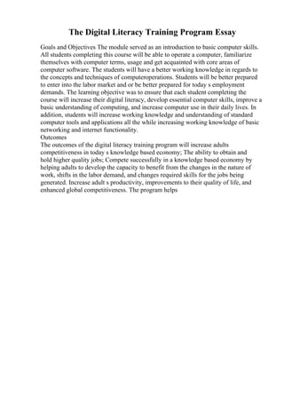 The Digital Literacy Training Program Essay
Goals and Objectives The module served as an introduction to basic computer skills.
All students completing this course will be able to operate a computer, familiarize
themselves with computer terms, usage and get acquainted with core areas of
computer software. The students will have a better working knowledge in regards to
the concepts and techniques of computeroperations. Students will be better prepared
to enter into the labor market and or be better prepared for today s employment
demands. The learning objective was to ensure that each student completing the
course will increase their digital literacy, develop essential computer skills, improve a
basic understanding of computing, and increase computer use in their daily lives. In
addition, students will increase working knowledge and understanding of standard
computer tools and applications all the while increasing working knowledge of basic
networking and internet functionality.
Outcomes
The outcomes of the digital literacy training program will increase adults
competitiveness in today s knowledge based economy; The ability to obtain and
hold higher quality jobs; Compete successfully in a knowledge based economy by
helping adults to develop the capacity to benefit from the changes in the nature of
work, shifts in the labor demand, and changes required skills for the jobs being
generated. Increase adult s productivity, improvements to their quality of life, and
enhanced global competitiveness. The program helps
 