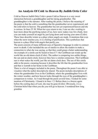 An Analysis Of Cold As Heaven By Judith Ortiz Cofer
Cold as Heaven Judith Ortiz Cofer s poem Cold as Heaven is a very sweet
interaction between a granddaughter and her dying grandmother. The
granddaughter is the narrator. After reading the poem, I believe the meaning of
the poem is that the cold is something that the grandmother never experienced, and
the cold refers to heaven. The grandmother has not yet experienced heaven and she
is curious. In lines 25 30: When her eyes return to me, I can see she s waiting to
hear more about the purifying nature of ice, how snow makes way for a body, how
you can make yourself an angel by just lying down and waving your arms (Cofer).
These lines describe winter as a place where angels are made. It mentions that even
when the snow touches you, it is a feeling of purification. This symbolizes that
heaven is a place filled with angels that purify you.
The poem consists of many different uses of figurative language in order to connect
snow to death. Cofer included the use of similes to allow the readers to make a
connection to what she was saying, so that they could grasp a better understanding.
An example of a simile can be found in lines 6 7: the Caribbean sun winds up the
world like an old alarm clock (Cofer). The author is comparing two unlike things,
the sun and an alarm clock, however they have a similar connection. The Caribbean
sun is what wakes the world, just like an alarm clock does. The use of this simile
adds to the poem s meaning because it describes the life that the grandmother lives
and that is warmth in her home in the Caribbean.
There is a lot of imagery included in the poem. Throughout the poem I was able to
visualize what the author descriptively shared. The poem includes descriptions of
where the grandmother lives in the Caribbean, where the granddaughter lives with
the winter weather, and how heaven looks through the eyes of the granddaughter s
comparison to winter. As I read through the poem several time, I looked for some
mention of Christianity. I found it in lines 1 2: Before there is a breeze again
before the cooling days of Lent, she may be gone (Cofer). Obviously, it is a
Christian belief that when you die you will go to heaven. I wondered how long
grandma
 