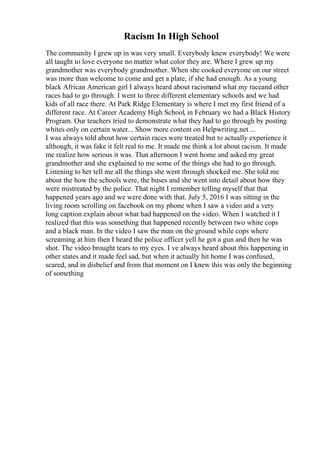 Racism In High School
The community I grew up in was very small. Everybody knew everybody! We were
all taught to love everyone no matter what color they are. Where I grew up my
grandmother was everybody grandmother. When she cooked everyone on our street
was more than welcome to come and get a plate, if she had enough. As a young
black African American girl I always heard about racismand what my raceand other
races had to go through. I went to three different elementary schools and we had
kids of all race there. At Park Ridge Elementary is where I met my first friend of a
different race. At Career Academy High School, in February we had a Black History
Program. Our teachers tried to demonstrate what they had to go through by posting
whites only on certain water... Show more content on Helpwriting.net ...
I was always told about how certain races were treated but to actually experience it
although, it was fake it felt real to me. It made me think a lot about racism. It made
me realize how serious it was. That afternoon I went home and asked my great
grandmother and she explained to me some of the things she had to go through.
Listening to her tell me all the things she went through shocked me. She told me
about the how the schools were, the buses and she went into detail about how they
were mistreated by the police. That night I remember telling myself that that
happened years ago and we were done with that. July 5, 2016 I was sitting in the
living room scrolling on facebook on my phone when I saw a video and a very
long caption explain about what had happened on the video. When I watched it I
realized that this was something that happened recently between two white cops
and a black man. In the video I saw the man on the ground while cops where
screaming at him then I heard the police officer yell he got a gun and then he was
shot. The video brought tears to my eyes. I ve always heard about this happening in
other states and it made feel sad, but when it actually hit home I was confused,
scared, and in disbelief and from that moment on I knew this was only the beginning
of something
 