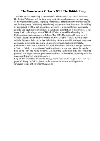 The Government Of India With The British Essay
There is a natural propensity to evaluate the Government of India with the British.
But Indian Parliament and parliamentary institutions and procedures are not a copy
of the Westminster system. There are fundamental differences between their system
and Indian system. Democracy extends way beyond elections. However, the holding
of transparent, credible and accountable elections is important for any democratic
country and election observers make a significant contribution in this process. In this
essay, I will be heading a team of British officials who will be observing the
Parliamentary election process in Indiain May 2014. Being from Britain, we will
witness a lot of similarities between the political systems of India, however there
will also be some differences, like India being a federal republic and a parliamentary
democracy at the same time while Britain practices constitutional monarchy.
Furthermore, India has a president and a prime minister, whereas, although the head
of state in Britain is in the form of a prime minister, it also has a symbolic royalty
head in the form of a ruling monarch. Generally the elections in India has been quite
peaceful, well organized but quite unpredictable at the same time, especially with the
growing influence of upcoming parties.
English Parliament has developed through somewhere in the range of three hundred
years of history. In Britain, it can be the main establishment which practices
sovereign forces and on which there are no
 