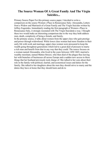 The Source Woman Of A Great Family And The Virgin
Suicides...
Primary Source Paper For this primary source paper, I decided to write a
comparison on the source Women s Place in Renaissance Italy: Alessandra, Letters
from a Widow and Matriarch of a Great Family and The Virgin Suicides written by
Jeffrey Eugenides. Immediately reading the first paragraph of Women s Place in
Renaissance Italy, it strongly resonated with The Virgin Suicidesin a way. I thought
these two would make an interesting comparison due to the way they both address
men, death, complexity of being a female, and family.
In the primary source, it talks about women from the upper class who gain prestige
and power through widowhood. While lower class women had more freedom in their
early life with work and marriage, upper class women were pressured to keep the
wealth going throughout generations which led to a great deal of pressure to marry
a rich man and benefit from that in any way that they could. The source focuses on
a woman named Alessandra, who lived in the years between 1450 1465; married a
wealthy merchant, named Matteo Strozzi, who then died of the plague thus leaving
her with branches of businesses all across Europe and a sudden new access to these
things that her husband previously took charge of. She talked to her sons about their
role in the family with political, marital, and economical issues and duties for the
family. She talked to her daughters about the men they should strive to marry and the
duties they have at home that they should learn and do to
 