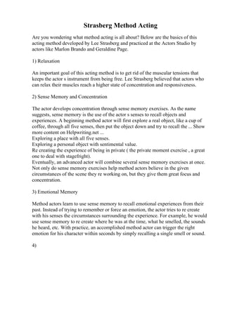 Strasberg Method Acting
Are you wondering what method acting is all about? Below are the basics of this
acting method developed by Lee Strasberg and practiced at the Actors Studio by
actors like Marlon Brando and Geraldine Page.
1) Relaxation
An important goal of this acting method is to get rid of the muscular tensions that
keeps the actor s instrument from being free. Lee Strasberg believed that actors who
can relax their muscles reach a higher state of concentration and responsiveness.
2) Sense Memory and Concentration
The actor develops concentration through sense memory exercises. As the name
suggests, sense memory is the use of the actor s senses to recall objects and
experiences. A beginning method actor will first explore a real object, like a cup of
coffee, through all five senses, then put the object down and try to recall the ... Show
more content on Helpwriting.net ...
Exploring a place with all five senses.
Exploring a personal object with sentimental value.
Re creating the experience of being in private ( the private moment exercise , a great
one to deal with stagefright).
Eventually, an advanced actor will combine several sense memory exercises at once.
Not only do sense memory exercises help method actors believe in the given
circumstances of the scene they re working on, but they give them great focus and
concentration.
3) Emotional Memory
Method actors learn to use sense memory to recall emotional experiences from their
past. Instead of trying to remember or force an emotion, the actor tries to re create
with his senses the circumstances surrounding the experience. For example, he would
use sense memory to re create where he was at the time, what he smelled, the sounds
he heard, etc. With practice, an accomplished method actor can trigger the right
emotion for his character within seconds by simply recalling a single smell or sound.
4)
 