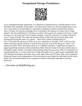 Occupational Therapy Practitioners
As an occupational therapy practitioner, it is important to understand how to modify homes to fit an
individual with a disability. In this paper, I will share what I believe are the best modifications to my
own 2 story home for an individual in a wheelchair including the entrance and half bath, kitchen,
stairs, For those who maneuver through life in a wheelchair, the entrance to a home can be a huge
obstacle. The first modification I will make is to add a 4 foot ramp to the outside of my house. I made
the choice of a 46 ramp since I have 8 inches of height . I used the formula of 12 inches of ramp for
every 2 inches of height. The ramp will include railings on both sides for increased safety when
entering and leaving the home. As a person ... Show more content on Helpwriting.net ...
First, I will widen the doorway to 36 for access in a wheelchair at all angles. Next, I will move the
washer and dryer opposite the door to increase floor space for ease of use and access. Then, I will
replace the washer with a front load washer on a 12 platform and add a 12 platform to the dryer to
support good body mechanics while transferring clothes from the washer to the dryer and the dryer to
the laundry basket. Finally, I will add a rolling laundry basket for ease of use while in a wheelchair. As
a health practitioner, it is vital to learn how to help individuals to live in their homes comfortably after
a life altering circumstance when they enter, cook, sleep, bathe and all of their other vital occupations.
Seeing the impact on the independence of the client does not just impact the individual, but the whole
family. The newfound freedom in the occupations of habit will help the individual to feel like
themselves
... Get more on HelpWriting.net ...
 