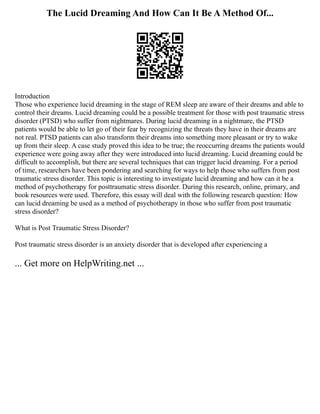 The Lucid Dreaming And How Can It Be A Method Of...
Introduction
Those who experience lucid dreaming in the stage of REM sleep are aware of their dreams and able to
control their dreams. Lucid dreaming could be a possible treatment for those with post traumatic stress
disorder (PTSD) who suffer from nightmares. During lucid dreaming in a nightmare, the PTSD
patients would be able to let go of their fear by recognizing the threats they have in their dreams are
not real. PTSD patients can also transform their dreams into something more pleasant or try to wake
up from their sleep. A case study proved this idea to be true; the reoccurring dreams the patients would
experience were going away after they were introduced into lucid dreaming. Lucid dreaming could be
difficult to accomplish, but there are several techniques that can trigger lucid dreaming. For a period
of time, researchers have been pondering and searching for ways to help those who suffers from post
traumatic stress disorder. This topic is interesting to investigate lucid dreaming and how can it be a
method of psychotherapy for posttraumatic stress disorder. During this research, online, primary, and
book resources were used. Therefore, this essay will deal with the following research question: How
can lucid dreaming be used as a method of psychotherapy in those who suffer from post traumatic
stress disorder?
What is Post Traumatic Stress Disorder?
Post traumatic stress disorder is an anxiety disorder that is developed after experiencing a
... Get more on HelpWriting.net ...
 