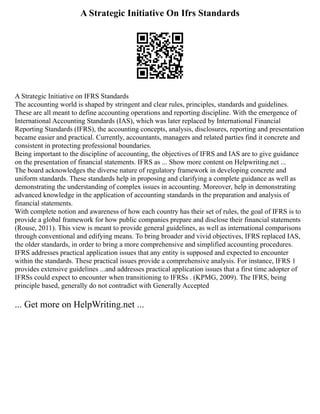 A Strategic Initiative On Ifrs Standards
A Strategic Initiative on IFRS Standards
The accounting world is shaped by stringent and clear rules, principles, standards and guidelines.
These are all meant to define accounting operations and reporting discipline. With the emergence of
International Accounting Standards (IAS), which was later replaced by International Financial
Reporting Standards (IFRS), the accounting concepts, analysis, disclosures, reporting and presentation
became easier and practical. Currently, accountants, managers and related parties find it concrete and
consistent in protecting professional boundaries.
Being important to the discipline of accounting, the objectives of IFRS and IAS are to give guidance
on the presentation of financial statements. IFRS as ... Show more content on Helpwriting.net ...
The board acknowledges the diverse nature of regulatory framework in developing concrete and
uniform standards. These standards help in proposing and clarifying a complete guidance as well as
demonstrating the understanding of complex issues in accounting. Moreover, help in demonstrating
advanced knowledge in the application of accounting standards in the preparation and analysis of
financial statements.
With complete notion and awareness of how each country has their set of rules, the goal of IFRS is to
provide a global framework for how public companies prepare and disclose their financial statements
(Rouse, 2011). This view is meant to provide general guidelines, as well as international comparisons
through conventional and edifying means. To bring broader and vivid objectives, IFRS replaced IAS,
the older standards, in order to bring a more comprehensive and simplified accounting procedures.
IFRS addresses practical application issues that any entity is supposed and expected to encounter
within the standards. These practical issues provide a comprehensive analysis. For instance, IFRS 1
provides extensive guidelines ...and addresses practical application issues that a first time adopter of
IFRSs could expect to encounter when transitioning to IFRSs . (KPMG, 2009). The IFRS, being
principle based, generally do not contradict with Generally Accepted
... Get more on HelpWriting.net ...
 