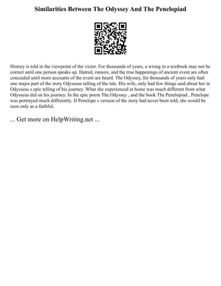 Similarities Between The Odyssey And The Penelopiad
History is told in the viewpoint of the victor. For thousands of years, a wrong in a textbook may not be
correct until one person speaks up. Hatred, rumors, and the true happenings of ancient event are often
concealed until more accounts of the event are heard. The Odyssey, for thousands of years only had
one major part of the story Odysseus telling of the tale. His wife, only had few things said about her in
Odysseus s epic telling of his journey. What she experienced at home was much different from what
Odysseus did on his journey. In the epic poem The Odyssey , and the book The Penelopiad , Penelope
was portrayed much differently. If Penelope s version of the story had never been told, she would be
seen only as a faithful,
... Get more on HelpWriting.net ...
 