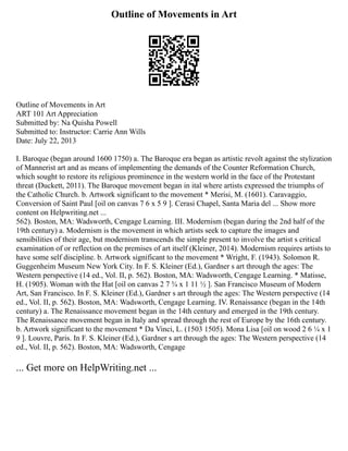Outline of Movements in Art
Outline of Movements in Art
ART 101 Art Appreciation
Submitted by: Na Quisha Powell
Submitted to: Instructor: Carrie Ann Wills
Date: July 22, 2013
I. Baroque (began around 1600 1750) a. The Baroque era began as artistic revolt against the stylization
of Mannerist art and as means of implementing the demands of the Counter Reformation Church,
which sought to restore its religious prominence in the western world in the face of the Protestant
threat (Duckett, 2011). The Baroque movement began in ital where artists expressed the triumphs of
the Catholic Church. b. Artwork significant to the movement * Merisi, M. (1601). Caravaggio,
Conversion of Saint Paul [oil on canvas 7 6 x 5 9 ]. Cerasi Chapel, Santa Maria del ... Show more
content on Helpwriting.net ...
562). Boston, MA: Wadsworth, Cengage Learning. III. Modernism (began during the 2nd half of the
19th century) a. Modernism is the movement in which artists seek to capture the images and
sensibilities of their age, but modernism transcends the simple present to involve the artist s critical
examination of or reflection on the premises of art itself (Kleiner, 2014). Modernism requires artists to
have some self discipline. b. Artwork significant to the movement * Wright, F. (1943). Solomon R.
Guggenheim Museum New York City. In F. S. Kleiner (Ed.), Gardner s art through the ages: The
Western perspective (14 ed., Vol. II, p. 562). Boston, MA: Wadsworth, Cengage Learning. * Matisse,
H. (1905). Woman with the Hat [oil on canvas 2 7 ¾ x 1 11 ½ ]. San Francisco Museum of Modern
Art, San Francisco. In F. S. Kleiner (Ed.), Gardner s art through the ages: The Western perspective (14
ed., Vol. II, p. 562). Boston, MA: Wadsworth, Cengage Learning. IV. Renaissance (began in the 14th
century) a. The Renaissance movement began in the 14th century and emerged in the 19th century.
The Renaissance movement began in Italy and spread through the rest of Europe by the 16th century.
b. Artwork significant to the movement * Da Vinci, L. (1503 1505). Mona Lisa [oil on wood 2 6 ¼ x 1
9 ]. Louvre, Paris. In F. S. Kleiner (Ed.), Gardner s art through the ages: The Western perspective (14
ed., Vol. II, p. 562). Boston, MA: Wadsworth, Cengage
... Get more on HelpWriting.net ...
 