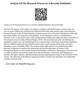 Analysis Of The Research Process In A Recently Published...
Analysis of the Research Process in a recently published Business Research Study
Abstract The purpose of this paper is to analyze a recently conducted business research study in a
view to assess whether the researcher has followed all the basic and essential steps of the Business
Research Process or not. A Formal business research report starts with a brief introduction to the topic
and clearly defines the Statement of the problem. In the subsequent sections, a comprehensive
literature review is presented to give some background knowledge and explain the topic in the light of
relevant past research studies (Sekaran Bougie, 2010). The researcher proceeds with defining his
population, sample size, and methodology for his research study. Afterwards, he develops hypotheses
and uses different analytical and statistical tools to draw results and present his final conclusion
(Saunders, Lewis, Thornhill, 2006). The research study under analysis was conducted by Salim
Darmadi in Indonesia to analyze the relationship between the placement of females in the
Management Board of a firm and the financial performance of that firm. The researcher has reviewed
a number of articles and research studies from relevant Business, Economics, and Management
journals. The paper contains a detailed background and supporting knowledge in the Literature review
section. The author has used different regression models to analyze the dependent and independent
variables involved in his
... Get more on HelpWriting.net ...
 