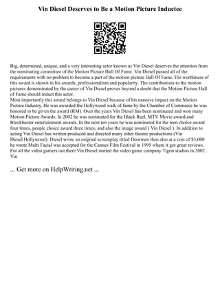 Vin Diesel Deserves to Be a Motion Picture Inductee
Big, determined, unique, and a very interesting actor known as Vin Diesel deserves the attention from
the nominating committee of the Motion Picture Hall Of Fame. Vin Diesel passed all of the
requirements with no problem to become a part of the motion picture Hall Of Fame. His worthiness of
this award is shown in his awards, professionalism and popularity. The contributions to the motion
pictures demonstrated by the career of Vin Diesel proves beyond a doubt that the Motion Picture Hall
of Fame should induct this actor.
Most importantly this award belongs to Vin Diesel because of his massive impact on the Motion
Picture Industry. He was awarded the Hollywood walk of fame by the Chamber of Commerce he was
honored to be given the award (RM). Over the years Vin Diesel has been nominated and won many
Motion Picture Awards. In 2002 he was nominated for the Black Reel, MTV Movie award and
Blockbuster entertainment awards. In the next ten years he was nominated for the teen choice award
four times, people choice award three times, and also the image award ( Vin Diesel ). In addition to
acting Vin Diesel has written produced and directed many other theatre productions (Vin
Diesel.Hollywood). Diesel wrote an original screenplay titled Doormen then also at a cost of $3,000
he wrote Multi Facial was accepted for the Cannes Film Festival in 1995 where it got great reviews.
For all the video gamers out there Vin Diesel started the video game company Tigon studios in 2002 .
Vin
... Get more on HelpWriting.net ...
 