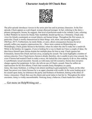 Character Analysis Of Chuck Bass
The pilot episode introduces viewers to the series plot line and its primary characters. In the first
episode, Chuck appears as a privileged, woman obsessed teenager. In fact, referring to the show s
primary protagonist, Serena, he suggests, that level of perfection needs to be violated. Later, referring
to Blair Waldorf, he insists his friend, Nate Archibald, should tap that ass. Ultimately, Chuck only
views his female counterparts as sexual objects, not human beings. Throughout the first season, in
particular, Chuck is mostly characterized as three things: rich, mean, and sexually aggressive
(McNear, 2017). Furthermore, he rarely thinks, or cares, about consequences because he never
actually suffers any negative repercussions for ... Show more content on Helpwriting.net ...
Misleadingly, Chuck guides Serena to the kitchen, where he orders the chef to make her a sandwich.
While in the kitchen, he suggests, if you re looking for a way to thank me I have a couple of ideas. He
then forces himself upon Serena despite her multiple pleas for him to stop. Chuck ignores her.
Fortunately, Serena hits Chuck and runs away, escaping his assault. The scene highlights a number of
serious concerns. First, Chuck knows Serena is drunk; therefore, she is unable to give true consent. So,
even if Serena had wanted Chuck to make a move, she lacked the clear capacity to do so, thus making
it a problematic sexual encounter. Second, as with many real life scenarios, Serena does not press
charges against her perpetrator. In fact, she tells no one of Chuck s assault. Since he suffers no
repercussions for his first offense, Chuck later assaults Jenny Humphrey at a party.
Jenny, like many freshmen, is willing to do almost anything to gain popularity. Chuck, on the other
hand, has power over Jenny because he is an upper classman with wealth. In the scene leading up to
his assault upon Jenny, he references the purity and freshness of freshmen, hinting at the allure of
Jenny s innocence. Chuck then uses his charm and social status to lure her in. Throughout the entire
encounter, Jenny is visibly uncomfortable. Noticing Jenny s behavior, Chuck hands her a flute of
... Get more on HelpWriting.net ...
 