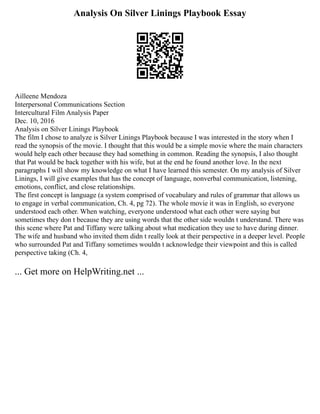Analysis On Silver Linings Playbook Essay
Ailleene Mendoza
Interpersonal Communications Section
Intercultural Film Analysis Paper
Dec. 10, 2016
Analysis on Silver Linings Playbook
The film I chose to analyze is Silver Linings Playbook because I was interested in the story when I
read the synopsis of the movie. I thought that this would be a simple movie where the main characters
would help each other because they had something in common. Reading the synopsis, I also thought
that Pat would be back together with his wife, but at the end he found another love. In the next
paragraphs I will show my knowledge on what I have learned this semester. On my analysis of Silver
Linings, I will give examples that has the concept of language, nonverbal communication, listening,
emotions, conflict, and close relationships.
The first concept is language (a system comprised of vocabulary and rules of grammar that allows us
to engage in verbal communication, Ch. 4, pg 72). The whole movie it was in English, so everyone
understood each other. When watching, everyone understood what each other were saying but
sometimes they don t because they are using words that the other side wouldn t understand. There was
this scene where Pat and Tiffany were talking about what medication they use to have during dinner.
The wife and husband who invited them didn t really look at their perspective in a deeper level. People
who surrounded Pat and Tiffany sometimes wouldn t acknowledge their viewpoint and this is called
perspective taking (Ch. 4,
... Get more on HelpWriting.net ...
 